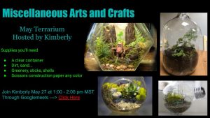 On a black background are four pictures of glass terrariums. The text reads: "Miscellaneous Arts and Crafts May Terrarium Hosted by Kimberly Supplies you'll need -A clear container -Dirt, sand... -Greenery, sticks, shells -Scissors construction paper any colour Join Kimberly May 27 at 1:00-2:00 pm MST Through Googlemeets ---> Click Here (underlined)