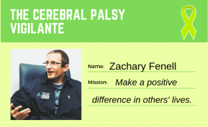 To the left is a picture of a man with glasses. To the right reads "Name: Zachary Fenell" and "Mission: Make a positive difference in others' lives". At the topic reads "THE CEREBRAL PALSY VIGILANTE" with a lime green ribbon in the top right corner.