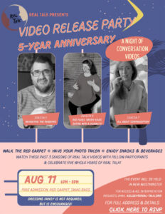 Real Talk Video Release Party poster. Features stills from three past seasons of Real Talk videos. Walk the red carpet, have your photo taken, enjoy snacks and beverages at this night of conversation videos. August 11, 6 to 8 pm. The event will be held in New Westminster.